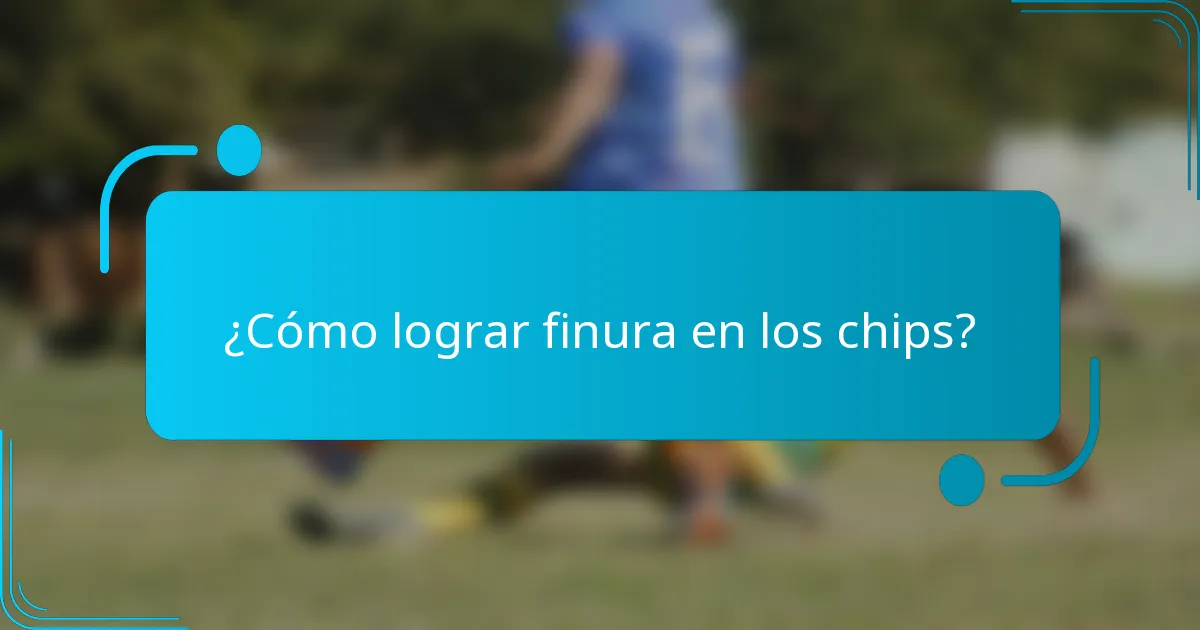 ¿Cómo lograr finura en los chips?