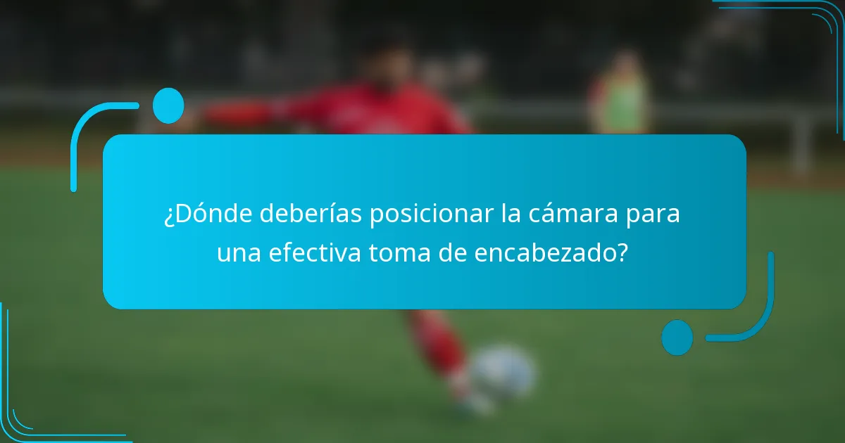 ¿Dónde deberías posicionar la cámara para una efectiva toma de encabezado?